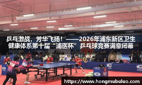 乒乓激战，芳华飞扬！——2026年浦东新区卫生健康体系第十届“浦医杯”乒乓球竞赛满意闭幕
